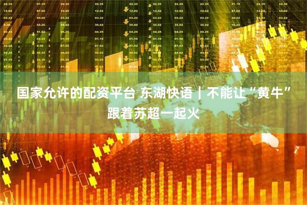 国家允许的配资平台 东湖快语｜不能让“黄牛”跟着苏超一起火