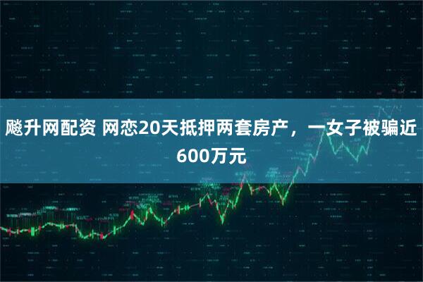 飚升网配资 网恋20天抵押两套房产，一女子被骗近600万元