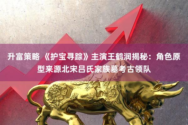 升富策略 《护宝寻踪》主演王鹤润揭秘：角色原型来源北宋吕氏家族墓考古领队