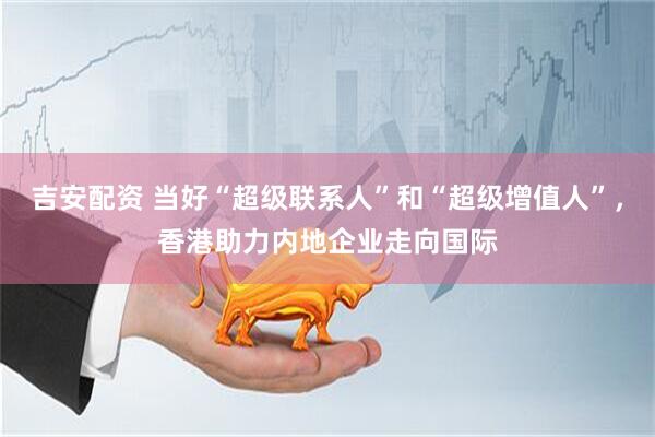 吉安配资 当好“超级联系人”和“超级增值人”，香港助力内地企业走向国际