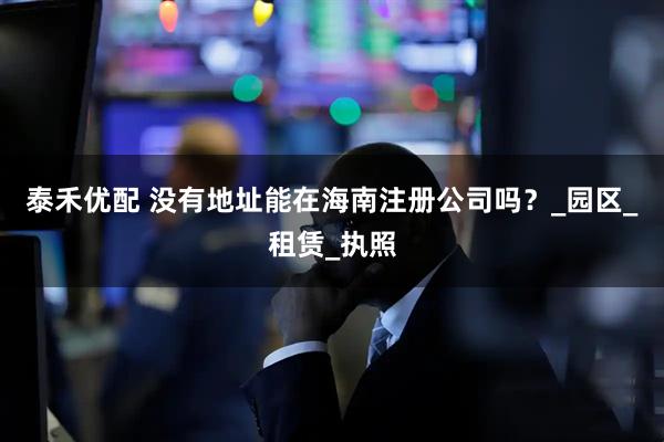 泰禾优配 没有地址能在海南注册公司吗？_园区_租赁_执照