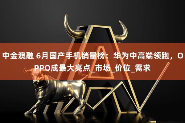中金澳融 6月国产手机销量榜：华为中高端领跑，OPPO成最大亮点_市场_价位_需求