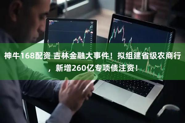 神牛168配资 吉林金融大事件！拟组建省级农商行，新增260亿专项债注资！
