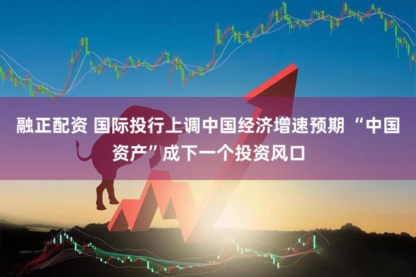 融正配资 国际投行上调中国经济增速预期 “中国资产”成下一个投资风口