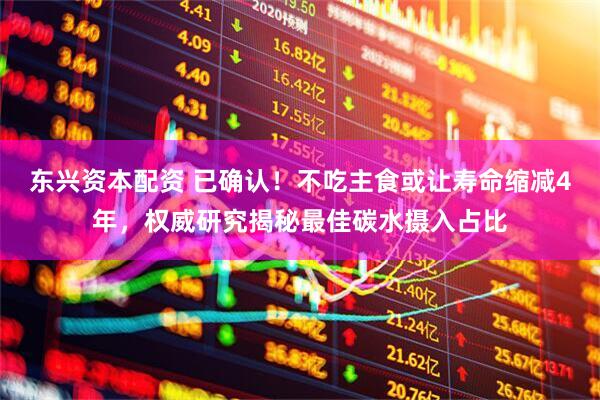 东兴资本配资 已确认！不吃主食或让寿命缩减4年，权威研究揭秘最佳碳水摄入占比
