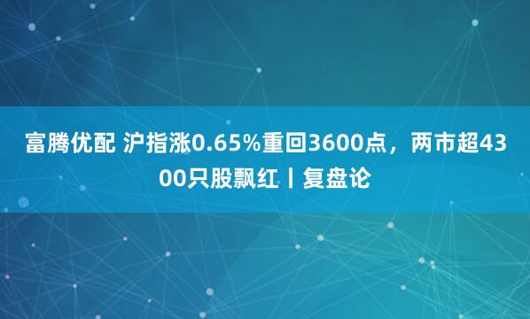 富腾优配 沪指涨0.65%重回3600点，两市超4300只股飘红丨复盘论