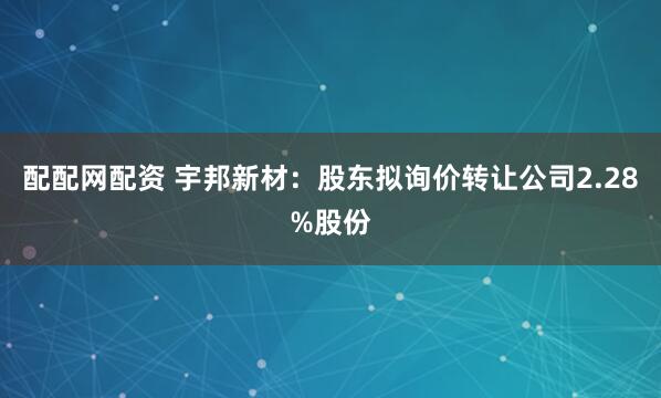 配配网配资 宇邦新材：股东拟询价转让公司2.28%股份