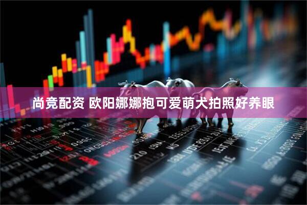 尚竞配资 欧阳娜娜抱可爱萌犬拍照好养眼