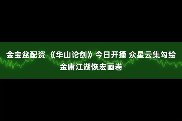 金宝盆配资 《华山论剑》今日开播 众星云集勾绘金庸江湖恢宏画卷