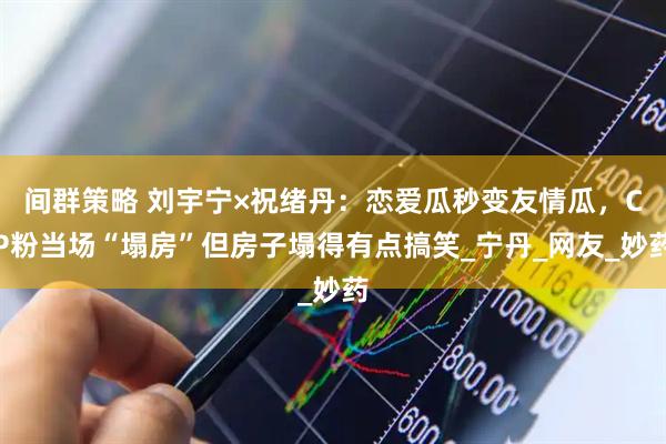 间群策略 刘宇宁×祝绪丹：恋爱瓜秒变友情瓜，CP粉当场“塌房”但房子塌得有点搞笑_宁丹_网友_妙药