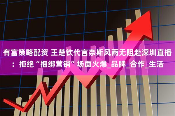 有富策略配资 王楚钦代言奈斯风雨无阻赴深圳直播：拒绝“捆绑营销”场面火爆_品牌_合作_生活
