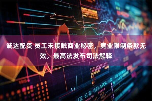 诚达配资 员工未接触商业秘密，竞业限制条款无效，最高法发布司法解释