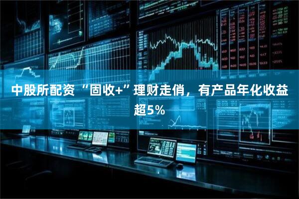 中股所配资 “固收+”理财走俏，有产品年化收益超5%
