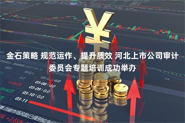 金石策略 规范运作、提升质效 河北上市公司审计委员会专题培训成功举办