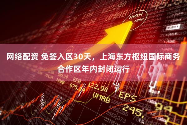网络配资 免签入区30天，上海东方枢纽国际商务合作区年内封闭运行