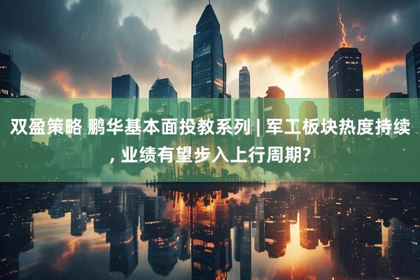 双盈策略 鹏华基本面投教系列 | 军工板块热度持续, 业绩有望步入上行周期?