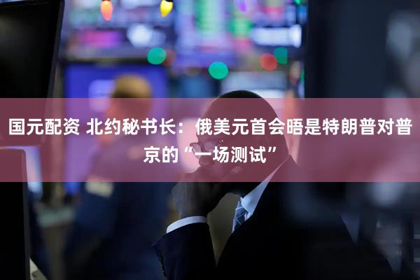 国元配资 北约秘书长：俄美元首会晤是特朗普对普京的“一场测试”