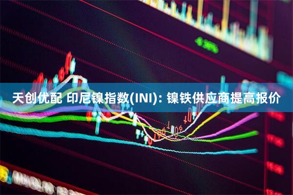 天创优配 印尼镍指数(INI): 镍铁供应商提高报价