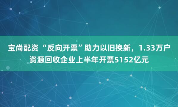 宝尚配资 “反向开票”助力以旧换新，1.33万户资源回收企业上半年开票5152亿元