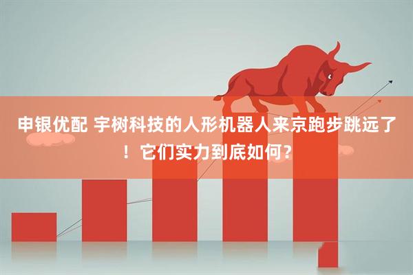 申银优配 宇树科技的人形机器人来京跑步跳远了！它们实力到底如何？