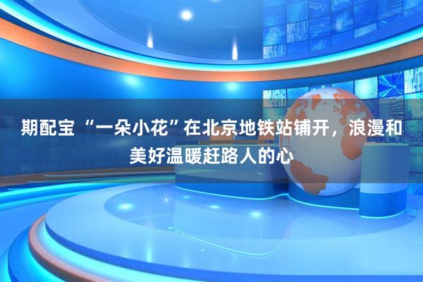 期配宝 “一朵小花”在北京地铁站铺开，浪漫和美好温暖赶路人的心