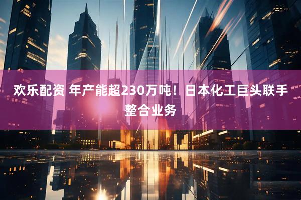 欢乐配资 年产能超230万吨！日本化工巨头联手整合业务