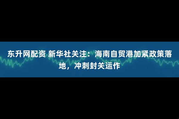 东升网配资 新华社关注：海南自贸港加紧政策落地，冲刺封关运作