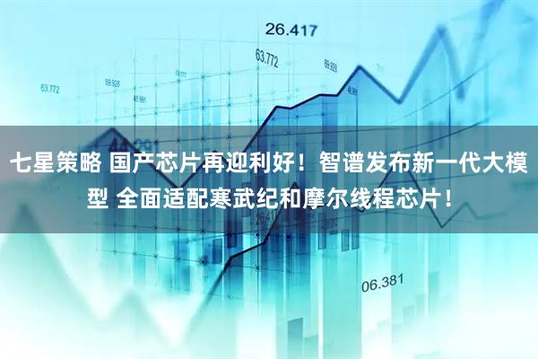 七星策略 国产芯片再迎利好！智谱发布新一代大模型 全面适配寒武纪和摩尔线程芯片！