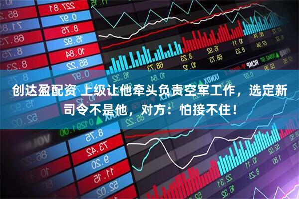 创达盈配资 上级让他牵头负责空军工作，选定新司令不是他，对方：怕接不住！