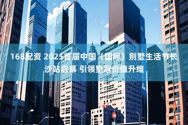168配资 2025首届中国（国际）别墅生活节长沙站启幕 引领墅居价值升维