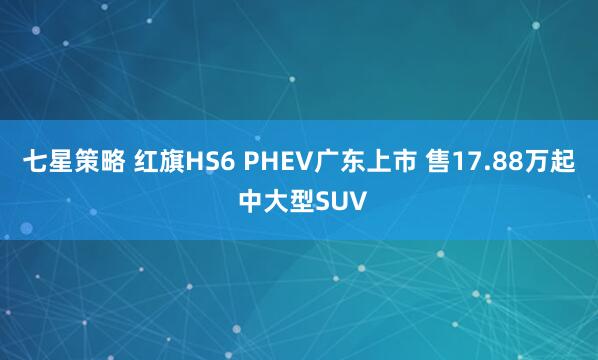七星策略 红旗HS6 PHEV广东上市 售17.88万起 中大型SUV