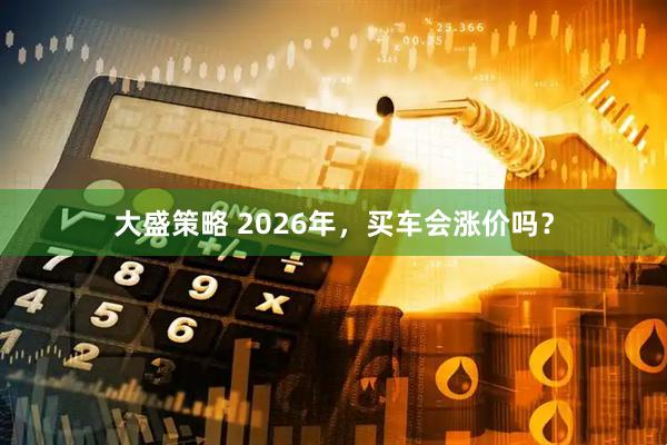 大盛策略 2026年，买车会涨价吗？