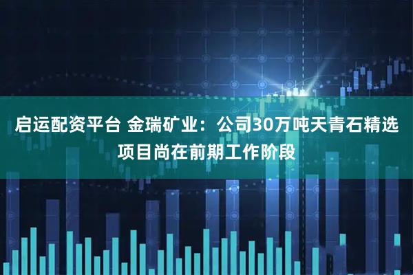 启运配资平台 金瑞矿业：公司30万吨天青石精选项目尚在前期工作阶段