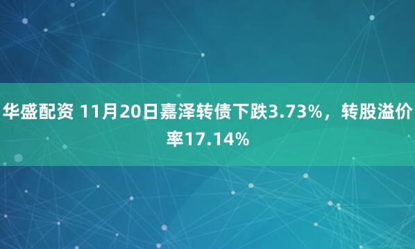 华盛配资 11月20日嘉泽转债下跌3.73%，转股溢价率17.14%
