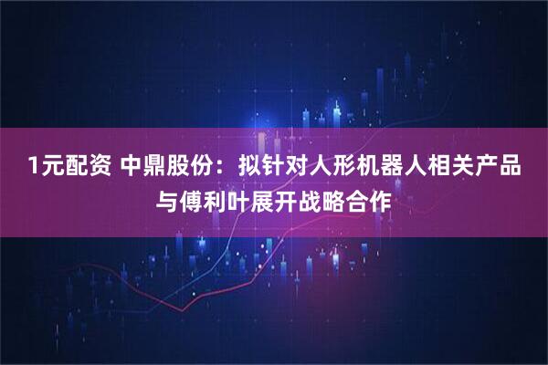 1元配资 中鼎股份：拟针对人形机器人相关产品与傅利叶展开战略合作
