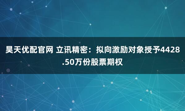 昊天优配官网 立讯精密：拟向激励对象授予4428.50万份股票期权
