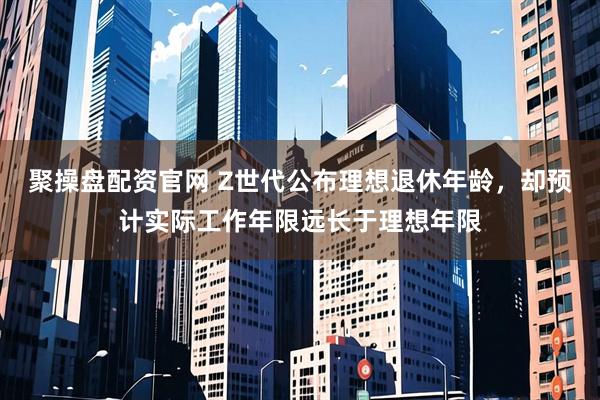 聚操盘配资官网 Z世代公布理想退休年龄，却预计实际工作年限远长于理想年限