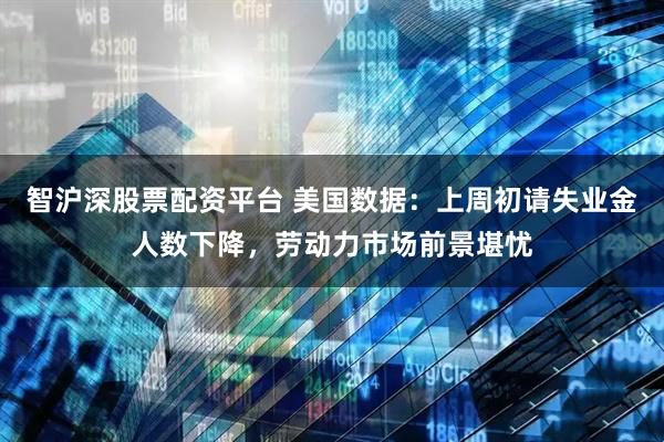 智沪深股票配资平台 美国数据：上周初请失业金人数下降，劳动力市场前景堪忧