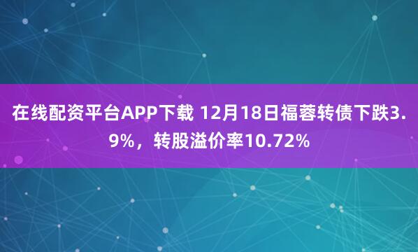 在线配资平台APP下载 12月18日福蓉转债下跌3.9%,转股溢价率10.72%