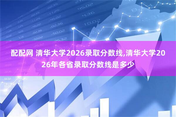 配配网 清华大学2026录取分数线,清华大学2026年各省录取分数线是多少
