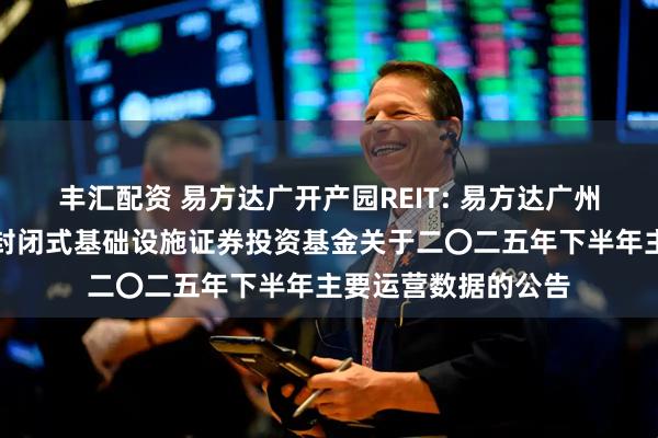 丰汇配资 易方达广开产园REIT: 易方达广州开发区高新产业园封闭式基础设施证券投资基金关于二〇二五年下半年主要运营数据的公告