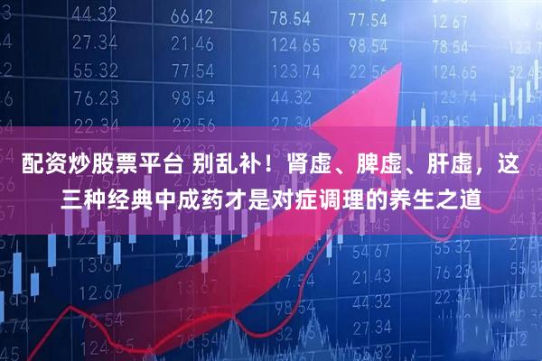 配资炒股票平台 别乱补！肾虚、脾虚、肝虚，这三种经典中成药才是对症调理的养生之道