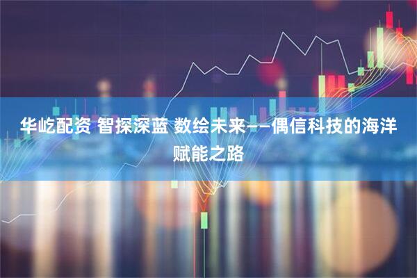 华屹配资 智探深蓝 数绘未来——偶信科技的海洋赋能之路