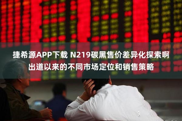 捷希源APP下载 N219碳黑售价差异化探索啊出道以来的不同市场定位和销售策略