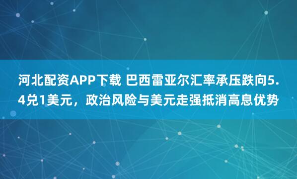 河北配资APP下载 巴西雷亚尔汇率承压跌向5.4兑1美元，政治风险与美元走强抵消高息优势